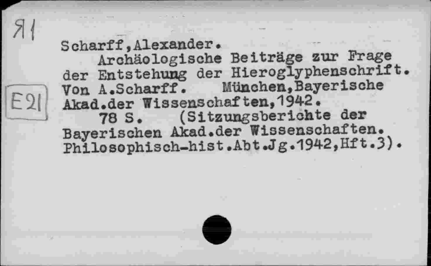 ﻿S charff,Alexander•
Archäologische Beiträge zur Frage der Entstehung der Hieroglyphensehrift• Von A.Scharff.	München,Bayerische
Akad.der Wissenschaften,1942.
78 S. (Sitzungsberichte der Bayerischen Akad.der Wissenschaften. Philosophisch-hist.Abt .Jg.1942,Hft.3)•